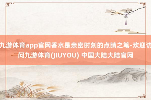 九游体育app官网香水是亲密时刻的点睛之笔-欢迎访问九游体育(JIUYOU) 中国大陆大陆官网