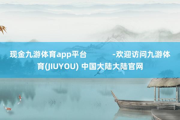 现金九游体育app平台 -欢迎访问九游体育(JIUYOU) 中国大陆大陆官网