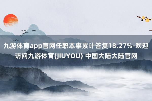 九游体育app官网任职本事累计答复18.27%-欢迎访问九游体育(JIUYOU) 中国大陆大陆官网