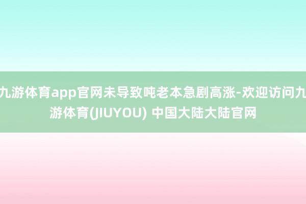 九游体育app官网未导致吨老本急剧高涨-欢迎访问九游体育(JIUYOU) 中国大陆大陆官网