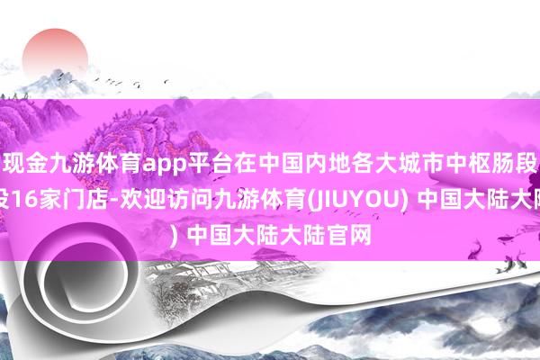 现金九游体育app平台在中国内地各大城市中枢肠段已开设16家门店-欢迎访问九游体育(JIUYOU) 中国大陆大陆官网