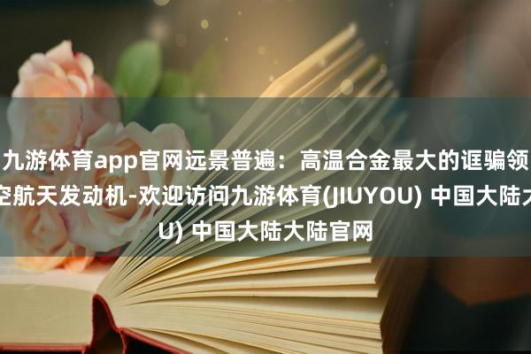 九游体育app官网远景普遍:高温合金最大的诓骗领域为航空航天发动机-欢迎访问九游体育(JIUYOU) 中国大陆大陆官网