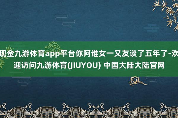 现金九游体育app平台你阿谁女一又友谈了五年了-欢迎访问九游体育(JIUYOU) 中国大陆大陆官网