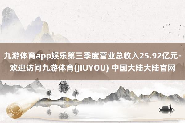 九游体育app娱乐第三季度营业总收入25.92亿元-欢迎访问九游体育(JIUYOU) 中国大陆大陆官网