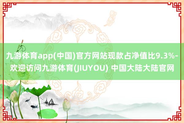 九游体育app(中国)官方网站现款占净值比9.3%-欢迎访问九游体育(JIUYOU) 中国大陆大陆官网