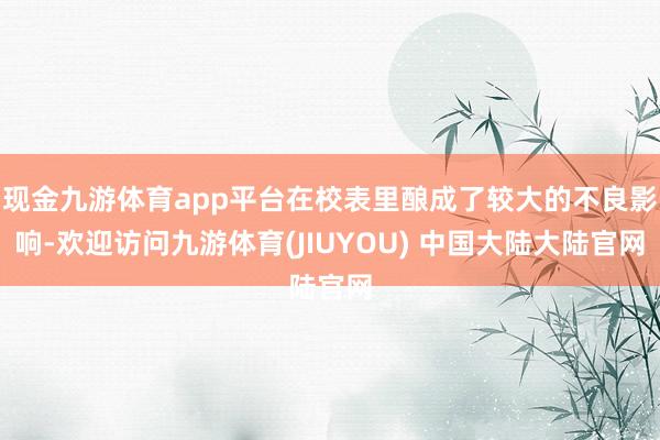 现金九游体育app平台在校表里酿成了较大的不良影响-欢迎访问九游体育(JIUYOU) 中国大陆大陆官网