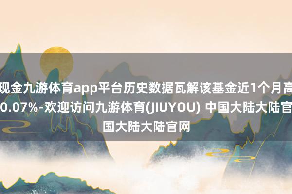 现金九游体育app平台历史数据瓦解该基金近1个月高涨0.07%-欢迎访问九游体育(JIUYOU) 中国大陆大陆官网