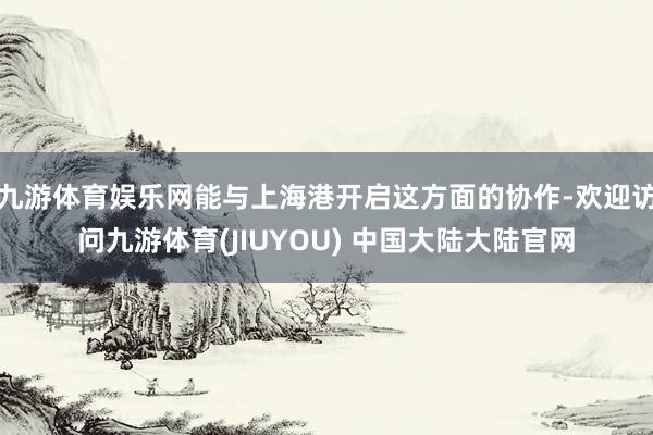 九游体育娱乐网能与上海港开启这方面的协作-欢迎访问九游体育(JIUYOU) 中国大陆大陆官网