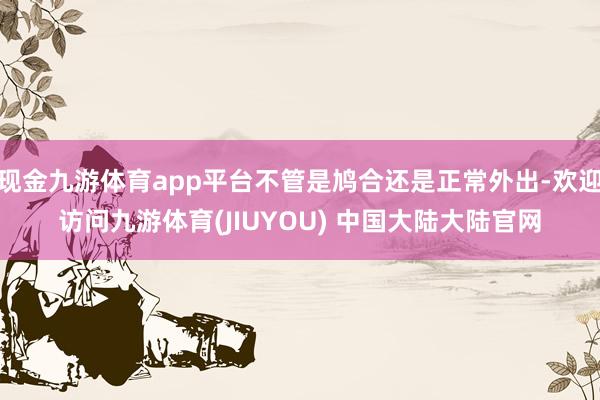 现金九游体育app平台不管是鸠合还是正常外出-欢迎访问九游体育(JIUYOU) 中国大陆大陆官网