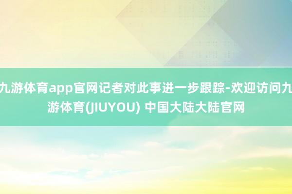 九游体育app官网记者对此事进一步跟踪-欢迎访问九游体育(JIUYOU) 中国大陆大陆官网
