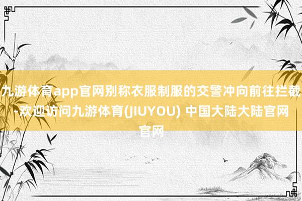 九游体育app官网别称衣服制服的交警冲向前往拦截-欢迎访问九游体育(JIUYOU) 中国大陆大陆官网