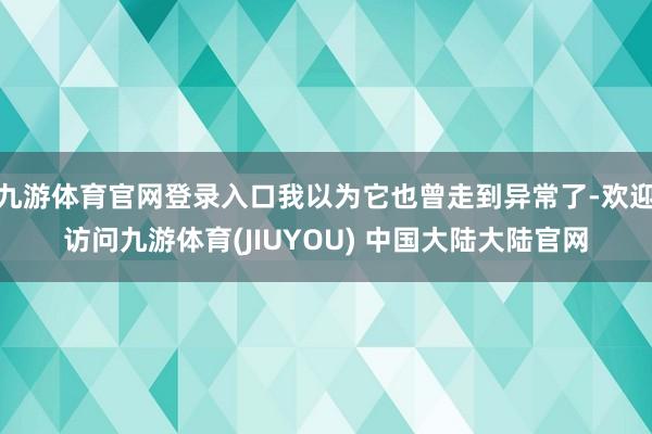 九游体育官网登录入口我以为它也曾走到异常了-欢迎访问九游体育(JIUYOU) 中国大陆大陆官网