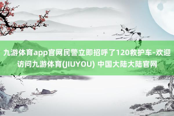 九游体育app官网民警立即招呼了120救护车-欢迎访问九游体育(JIUYOU) 中国大陆大陆官网