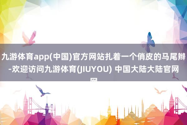 九游体育app(中国)官方网站扎着一个俏皮的马尾辫-欢迎访问九游体育(JIUYOU) 中国大陆大陆官网