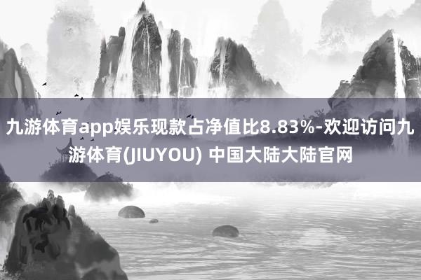 九游体育app娱乐现款占净值比8.83%-欢迎访问九游体育(JIUYOU) 中国大陆大陆官网