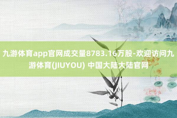 九游体育app官网成交量8783.16万股-欢迎访问九游体育(JIUYOU) 中国大陆大陆官网