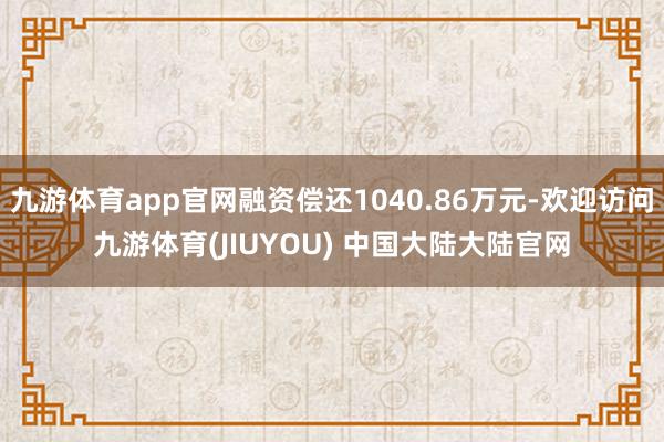 九游体育app官网融资偿还1040.86万元-欢迎访问九游体育(JIUYOU) 中国大陆大陆官网