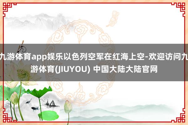 九游体育app娱乐以色列空军在红海上空-欢迎访问九游体育(JIUYOU) 中国大陆大陆官网