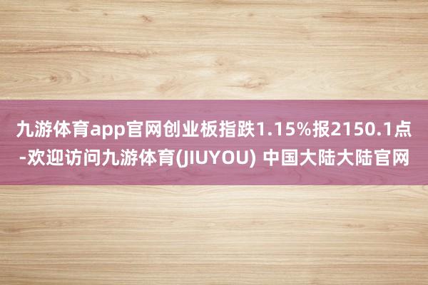 九游体育app官网创业板指跌1.15%报2150.1点-欢迎访问九游体育(JIUYOU) 中国大陆大陆官网