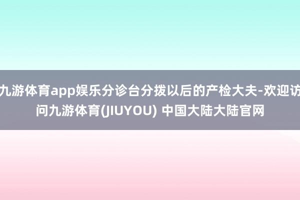 九游体育app娱乐分诊台分拨以后的产检大夫-欢迎访问九游体育(JIUYOU) 中国大陆大陆官网