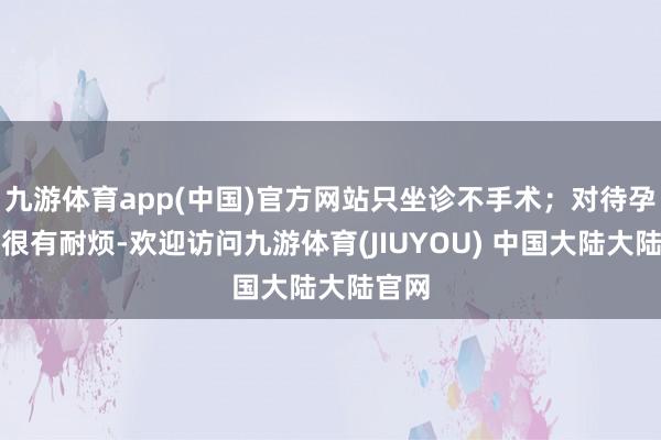 九游体育app(中国)官方网站只坐诊不手术；对待孕妈也很有耐烦-欢迎访问九游体育(JIUYOU) 中国大陆大陆官网