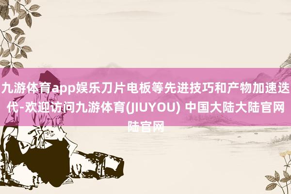 九游体育app娱乐刀片电板等先进技巧和产物加速迭代-欢迎访问九游体育(JIUYOU) 中国大陆大陆官网