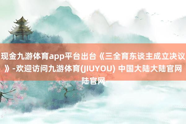 现金九游体育app平台出台《三全育东谈主成立决议》-欢迎访问九游体育(JIUYOU) 中国大陆大陆官网