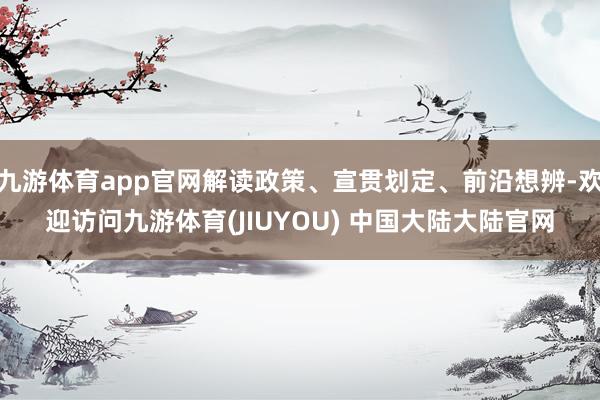 九游体育app官网解读政策、宣贯划定、前沿想辨-欢迎访问九游体育(JIUYOU) 中国大陆大陆官网