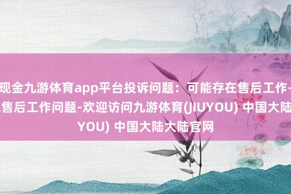 现金九游体育app平台投诉问题：可能存在售后工作->其他售后工作问题-欢迎访问九游体育(JIUYOU) 中国大陆大陆官网