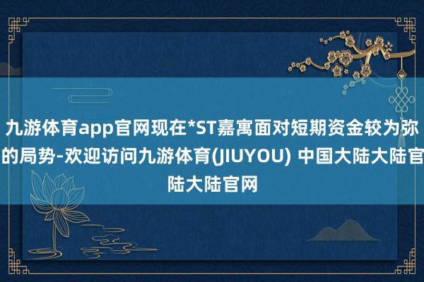 九游体育app官网现在*ST嘉寓面对短期资金较为弥留的局势-欢迎访问九游体育(JIUYOU) 中国大陆大陆官网