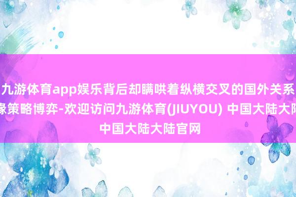 九游体育app娱乐背后却瞒哄着纵横交叉的国外关系和地缘策略博弈-欢迎访问九游体育(JIUYOU) 中国大陆大陆官网