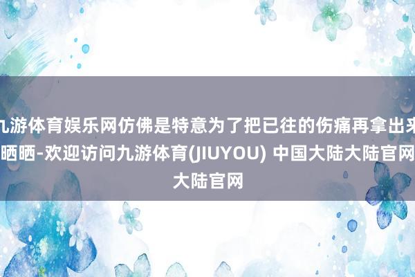 九游体育娱乐网仿佛是特意为了把已往的伤痛再拿出来晒晒-欢迎访问九游体育(JIUYOU) 中国大陆大陆官网