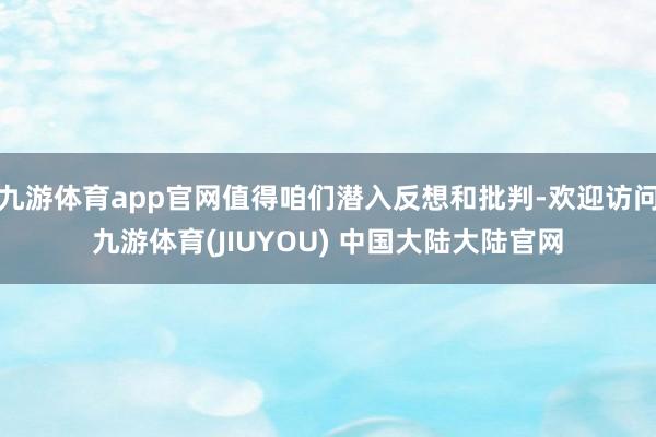 九游体育app官网值得咱们潜入反想和批判-欢迎访问九游体育(JIUYOU) 中国大陆大陆官网