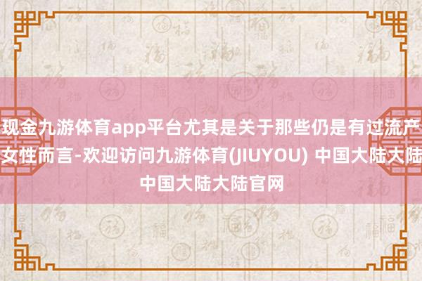 现金九游体育app平台尤其是关于那些仍是有过流产史的女性而言-欢迎访问九游体育(JIUYOU) 中国大陆大陆官网