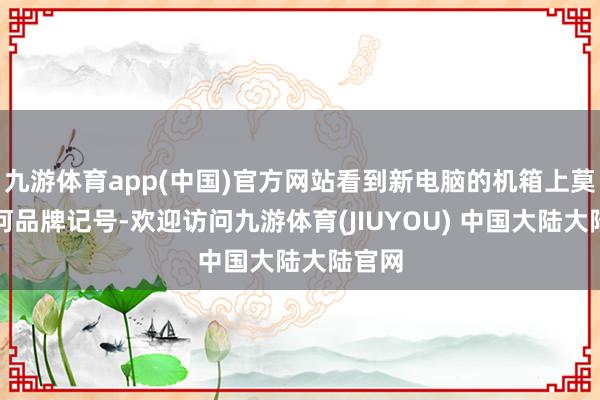 九游体育app(中国)官方网站看到新电脑的机箱上莫得任何品牌记号-欢迎访问九游体育(JIUYOU) 中国大陆大陆官网