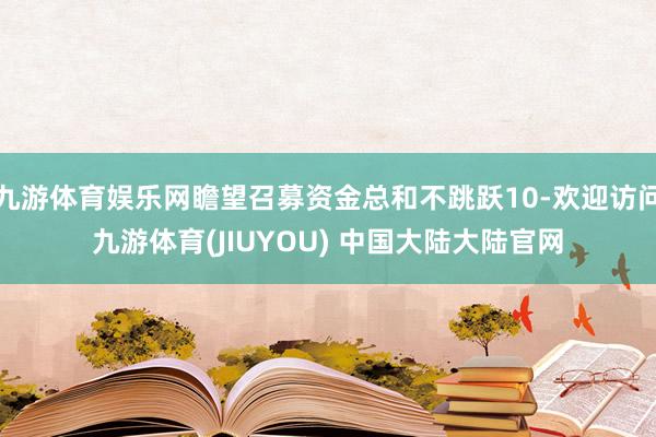 九游体育娱乐网瞻望召募资金总和不跳跃10-欢迎访问九游体育(JIUYOU) 中国大陆大陆官网