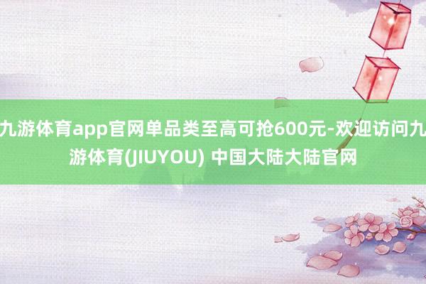 九游体育app官网单品类至高可抢600元-欢迎访问九游体育(JIUYOU) 中国大陆大陆官网