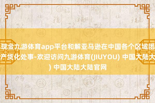 现金九游体育app平台和解亚马逊在中国各个区域团队的土产货化处事-欢迎访问九游体育(JIUYOU) 中国大陆大陆官网