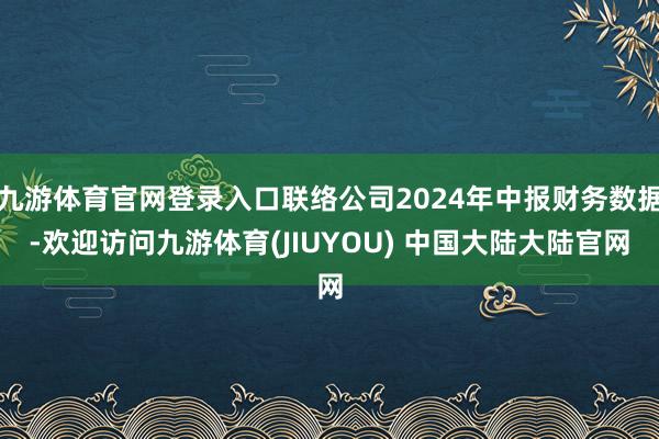九游体育官网登录入口联络公司2024年中报财务数据-欢迎访问九游体育(JIUYOU) 中国大陆大陆官网