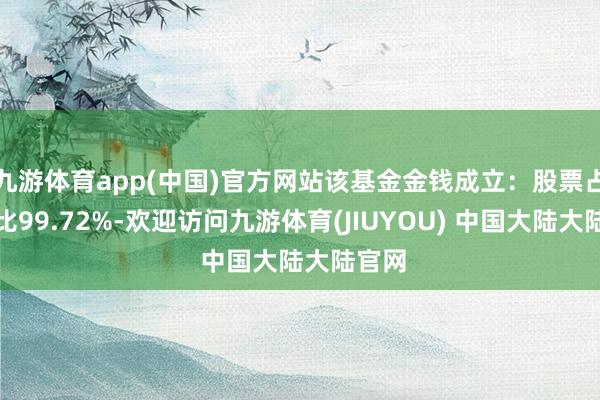 九游体育app(中国)官方网站该基金金钱成立：股票占净值比99.72%-欢迎访问九游体育(JIUYOU) 中国大陆大陆官网