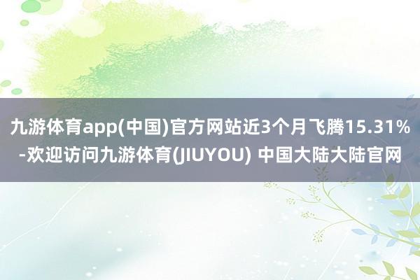 九游体育app(中国)官方网站近3个月飞腾15.31%-欢迎访问九游体育(JIUYOU) 中国大陆大陆官网