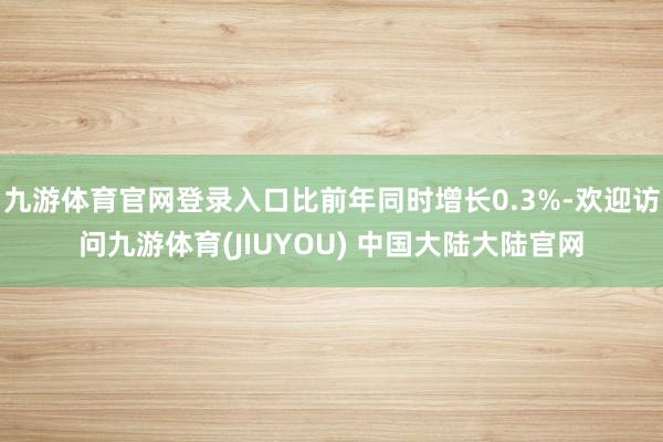 九游体育官网登录入口比前年同时增长0.3%-欢迎访问九游体育(JIUYOU) 中国大陆大陆官网