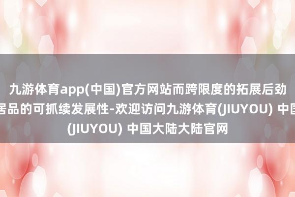 九游体育app(中国)官方网站而跨限度的拓展后劲便是一个传播居品的可抓续发展性-欢迎访问九游体育(JIUYOU) 中国大陆大陆官网