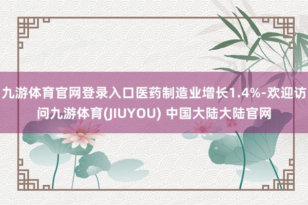 九游体育官网登录入口医药制造业增长1.4%-欢迎访问九游体育(JIUYOU) 中国大陆大陆官网