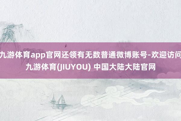 九游体育app官网还领有无数普通微博账号-欢迎访问九游体育(JIUYOU) 中国大陆大陆官网