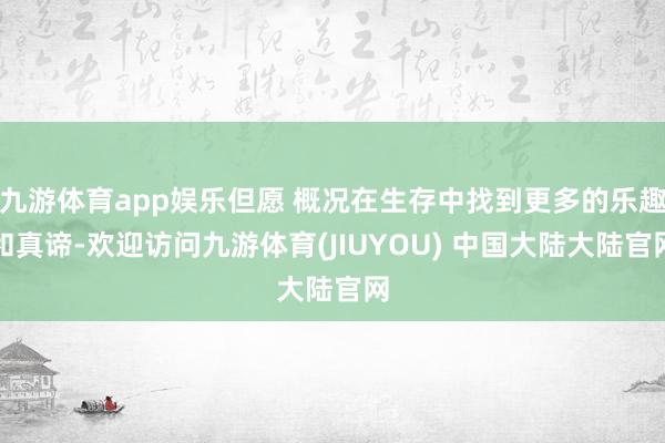 九游体育app娱乐但愿 概况在生存中找到更多的乐趣和真谛-欢迎访问九游体育(JIUYOU) 中国大陆大陆官网