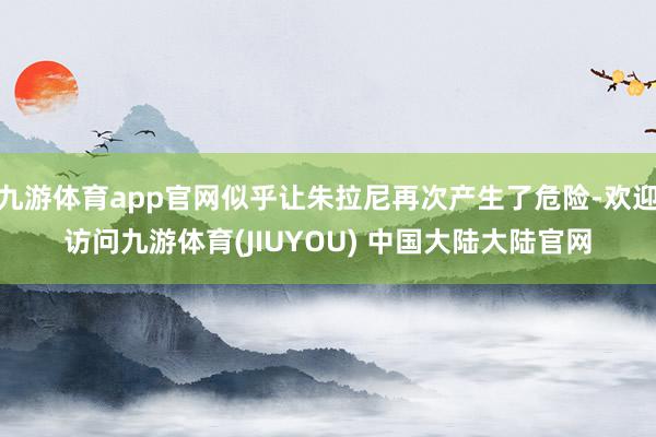九游体育app官网似乎让朱拉尼再次产生了危险-欢迎访问九游体育(JIUYOU) 中国大陆大陆官网