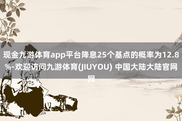 现金九游体育app平台降息25个基点的概率为12.8%-欢迎访问九游体育(JIUYOU) 中国大陆大陆官网