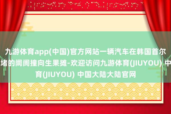 九游体育app(中国)官方网站一辆汽车在韩国首尔一个东谈主潮拥堵的阛阓撞向生果摊-欢迎访问九游体育(JIUYOU) 中国大陆大陆官网