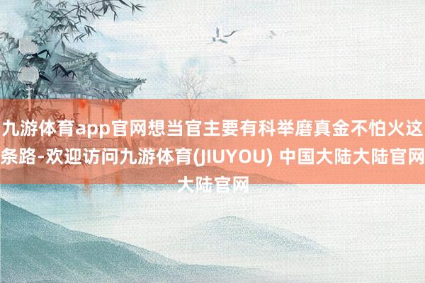 九游体育app官网想当官主要有科举磨真金不怕火这条路-欢迎访问九游体育(JIUYOU) 中国大陆大陆官网